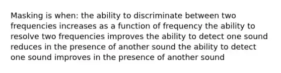 Masking is when: the ability to discriminate between two frequencies increases as a function of frequency the ability to resolve two frequencies improves the ability to detect one sound reduces in the presence of another sound the ability to detect one sound improves in the presence of another sound