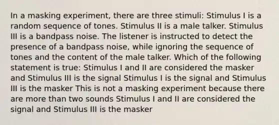 In a masking experiment, there are three stimuli: Stimulus I is a random sequence of tones. Stimulus II is a male talker. Stimulus III is a bandpass noise. The listener is instructed to detect the presence of a bandpass noise, while ignoring the sequence of tones and the content of the male talker. Which of the following statement is true: Stimulus I and II are considered the masker and Stimulus III is the signal Stimulus I is the signal and Stimulus III is the masker This is not a masking experiment because there are <a href='https://www.questionai.com/knowledge/keWHlEPx42-more-than' class='anchor-knowledge'>more than</a> two sounds Stimulus I and II are considered the signal and Stimulus III is the masker