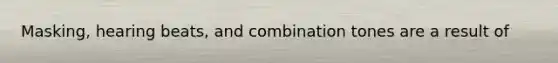 Masking, hearing beats, and combination tones are a result of