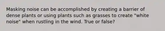 Masking noise can be accomplished by creating a barrier of dense plants or using plants such as grasses to create "white noise" when rustling in the wind. True or false?