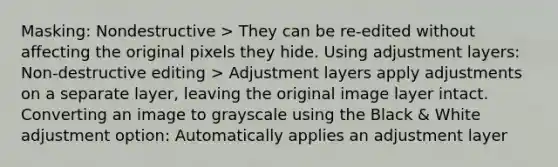 Masking: Nondestructive > They can be re-edited without affecting the original pixels they hide. Using adjustment layers: Non-destructive editing > Adjustment layers apply adjustments on a separate layer, leaving the original image layer intact. Converting an image to grayscale using the Black & White adjustment option: Automatically applies an adjustment layer