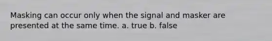 Masking can occur only when the signal and masker are presented at the same time. a. true b. false