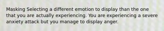 Masking Selecting a different emotion to display than the one that you are actually experiencing. You are experiencing a severe anxiety attack but you manage to display anger.