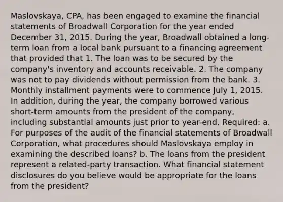 Maslovskaya, CPA, has been engaged to examine the financial statements of Broadwall Corporation for the year ended December 31, 2015. During the year, Broadwall obtained a long-term loan from a local bank pursuant to a financing agreement that provided that 1. The loan was to be secured by the company's inventory and accounts receivable. 2. The company was not to pay dividends without permission from the bank. 3. Monthly installment payments were to commence July 1, 2015. In addition, during the year, the company borrowed various short-term amounts from the president of the company, including substantial amounts just prior to year-end. Required: a. For purposes of the audit of the financial statements of Broadwall Corporation, what procedures should Maslovskaya employ in examining the described loans? b. The loans from the president represent a related-party transaction. What financial statement disclosures do you believe would be appropriate for the loans from the president?