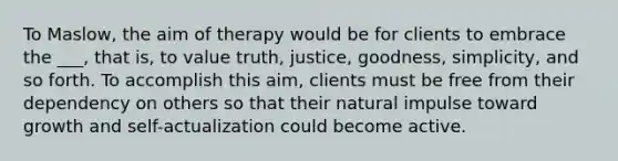 To Maslow, the aim of therapy would be for clients to embrace the ___, that is, to value truth, justice, goodness, simplicity, and so forth. To accomplish this aim, clients must be free from their dependency on others so that their natural impulse toward growth and self-actualization could become active.