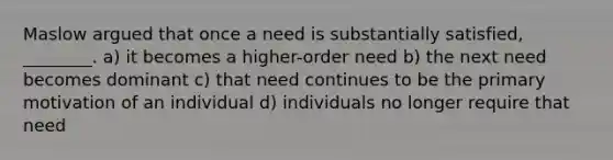 Maslow argued that once a need is substantially satisfied, ________. a) it becomes a higher-order need b) the next need becomes dominant c) that need continues to be the primary motivation of an individual d) individuals no longer require that need