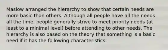 Maslow arranged the hierarchy to show that certain needs are more basic than others. Although all people have all the needs all the time, people generally strive to meet priority needs (at least to a minimal level) before attending to other needs. The hierarchy is also based on the theory that something is a basic need if it has the following characteristics: