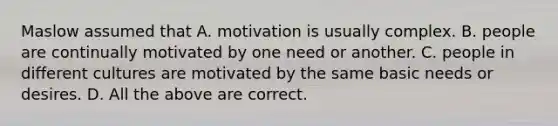 Maslow assumed that A. motivation is usually complex. B. people are continually motivated by one need or another. C. people in different cultures are motivated by the same basic needs or desires. D. All the above are correct.