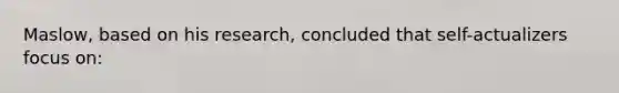 Maslow, based on his research, concluded that self-actualizers focus on: