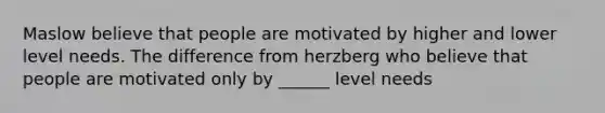 Maslow believe that people are motivated by higher and lower level needs. The difference from herzberg who believe that people are motivated only by ______ level needs