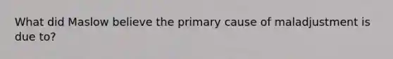 What did Maslow believe the primary cause of maladjustment is due to?