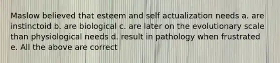 Maslow believed that esteem and self actualization needs a. are instinctoid b. are biological c. are later on the evolutionary scale than physiological needs d. result in pathology when frustrated e. All the above are correct