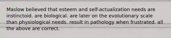 Maslow believed that esteem and self-actualization needs are instinctoid. are biological. are later on the evolutionary scale than physiological needs. result in pathology when frustrated. all the above are correct.