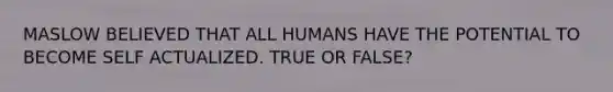 MASLOW BELIEVED THAT ALL HUMANS HAVE THE POTENTIAL TO BECOME SELF ACTUALIZED. TRUE OR FALSE?