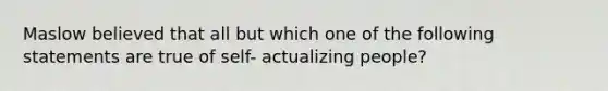 Maslow believed that all but which one of the following statements are true of self- actualizing people?