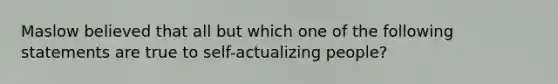 Maslow believed that all but which one of the following statements are true to self-actualizing people?