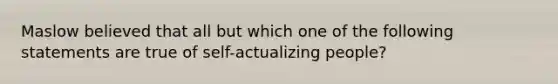 Maslow believed that all but which one of the following statements are true of self-actualizing people?