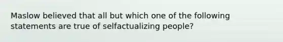 Maslow believed that all but which one of the following statements are true of selfactualizing people?