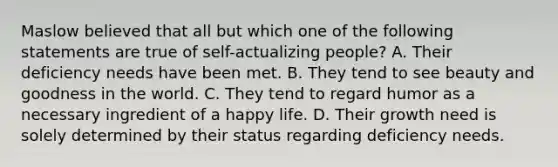 Maslow believed that all but which one of the following statements are true of self-actualizing people? A. Their deficiency needs have been met. B. They tend to see beauty and goodness in the world. C. They tend to regard humor as a necessary ingredient of a happy life. D. Their growth need is solely determined by their status regarding deficiency needs.