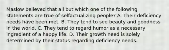 Maslow believed that all but which one of the following statements are true of selfactualizing people? A. Their deficiency needs have been met. B. They tend to see beauty and goodness in the world. C. They tend to regard humor as a necessary ingredient of a happy life. D. Their growth need is solely determined by their status regarding deficiency needs.