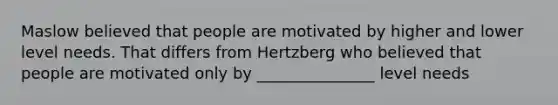 Maslow believed that people are motivated by higher and lower level needs. That differs from Hertzberg who believed that people are motivated only by _______________ level needs