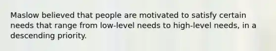 Maslow believed that people are motivated to satisfy certain needs that range from low-level needs to high-level needs, in a descending priority.