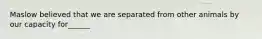 Maslow believed that we are separated from other animals by our capacity for______