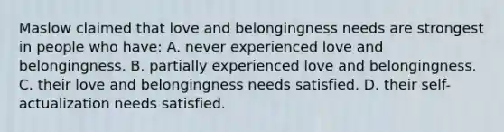 Maslow claimed that love and belongingness needs are strongest in people who have: A. never experienced love and belongingness. B. partially experienced love and belongingness. C. their love and belongingness needs satisfied. D. their self-actualization needs satisfied.