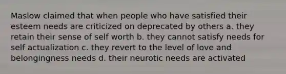 Maslow claimed that when people who have satisfied their esteem needs are criticized on deprecated by others a. they retain their sense of self worth b. they cannot satisfy needs for self actualization c. they revert to the level of love and belongingness needs d. their neurotic needs are activated