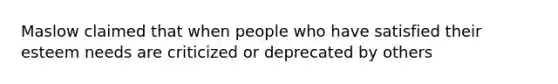 Maslow claimed that when people who have satisfied their esteem needs are criticized or deprecated by others