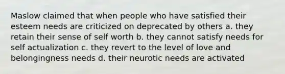 Maslow claimed that when people who have satisfied their esteem needs are criticized on deprecated by others a. they retain their sense of self worth b. they cannot satisfy needs for self actualization c. they revert to the level of love and belongingness needs d. their neurotic needs are activated