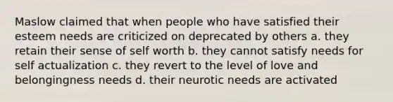 Maslow claimed that when people who have satisfied their esteem needs are criticized on deprecated by others a. they retain their sense of self worth b. they cannot satisfy needs for self actualization c. they revert to the level of love and belongingness needs d. their neurotic needs are activated