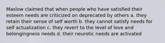 Maslow claimed that when people who have satisfied their esteem needs are criticized on deprecated by others a. they retain their sense of self worth b. they cannot satisfy needs for self actualization c. they revert to the level of love and belongingness needs d. their neurotic needs are activated