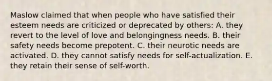 Maslow claimed that when people who have satisfied their esteem needs are criticized or deprecated by others: A. they revert to the level of love and belongingness needs. B. their safety needs become prepotent. C. their neurotic needs are activated. D. they cannot satisfy needs for self-actualization. E. they retain their sense of self-worth.