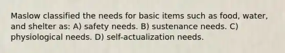 Maslow classified the needs for basic items such as food, water, and shelter as: A) safety needs. B) sustenance needs. C) physiological needs. D) self-actualization needs.