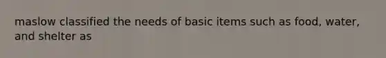 maslow classified the needs of basic items such as food, water, and shelter as