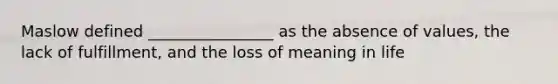 Maslow defined ________________ as the absence of values, the lack of fulfillment, and the loss of meaning in life