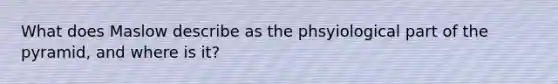 What does Maslow describe as the phsyiological part of the pyramid, and where is it?