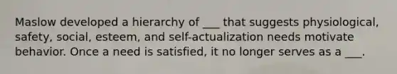 Maslow developed a hierarchy of ___ that suggests physiological, safety, social, esteem, and self-actualization needs motivate behavior. Once a need is satisfied, it no longer serves as a ___.