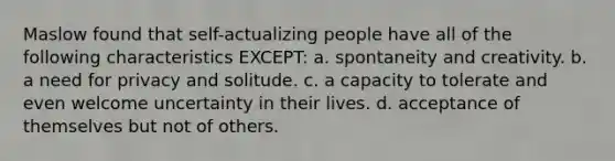 Maslow found that self-actualizing people have all of the following characteristics EXCEPT: a. ​spontaneity and creativity. b. ​a need for privacy and solitude. c. ​a capacity to tolerate and even welcome uncertainty in their lives. d. ​acceptance of themselves but not of others.