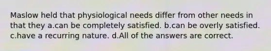 Maslow held that physiological needs differ from other needs in that they a.can be completely satisfied. b.can be overly satisfied. c.have a recurring nature. d.All of the answers are correct.