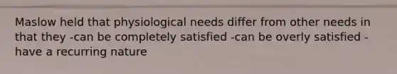 Maslow held that physiological needs differ from other needs in that they -can be completely satisfied -can be overly satisfied -have a recurring nature