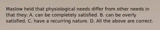 Maslow held that physiological needs differ from other needs in that they: A. can be completely satisfied. B. can be overly satisfied. C. have a recurring nature. D. All the above are correct.