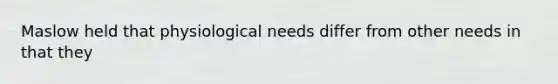 Maslow held that physiological needs differ from other needs in that they