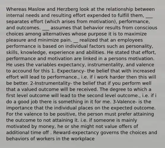 Whereas Maslow and Herzberg look at the relationship between internal needs and resulting effort expended to fulfill them, ___ separates effort (which arises from motivation), performance, and outcomes. ___ assumes that behavior results from conscious choices among alternatives whose purpose it is to maximize pleasure and minimize pain. __ realized that an employees performance is based on individual factors such as personality, skills, knowledge, experience and abilities. He stated that effort, performance and motivation are linked in a persons motivation. He uses the variables expectancy, instrumentality, and valence to accound for this 1. Expectancy- the belief that with increased effort will lead to performance., i.e. if i work harder then this will be better. 2-Instrumentality- the belief that if you perform well that a valued outcome will be received. The degree to which a first level outcome will lead to the second level outcome., i.e. if i do a good job there is something in it for me. 3-Valence- is the importance that the individual places on the expected outcome. For the valence to be positive, the person must prefer attaining the outcome to not attaining it. i.e. if someone is mainly motivated by money, he or she might not value offers of additional time off . Reward-expectancy governs the choices and behaviors of workers in the workplace