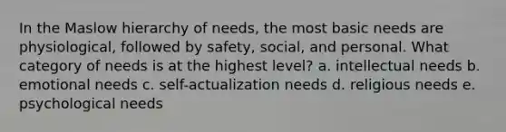 In the Maslow hierarchy of needs, the most basic needs are physiological, followed by safety, social, and personal. What category of needs is at the highest level? a. intellectual needs b. emotional needs c. self-actualization needs d. religious needs e. psychological needs