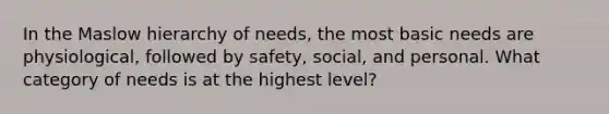 In the Maslow hierarchy of needs, the most basic needs are physiological, followed by safety, social, and personal. What category of needs is at the highest level?