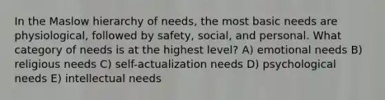 In the Maslow hierarchy of needs, the most basic needs are physiological, followed by safety, social, and personal. What category of needs is at the highest level? A) emotional needs B) religious needs C) self-actualization needs D) psychological needs E) intellectual needs