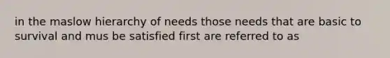 in the maslow hierarchy of needs those needs that are basic to survival and mus be satisfied first are referred to as