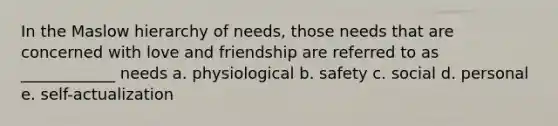 In the Maslow hierarchy of needs, those needs that are concerned with love and friendship are referred to as ____________ needs a. physiological b. safety c. social d. personal e. self-actualization